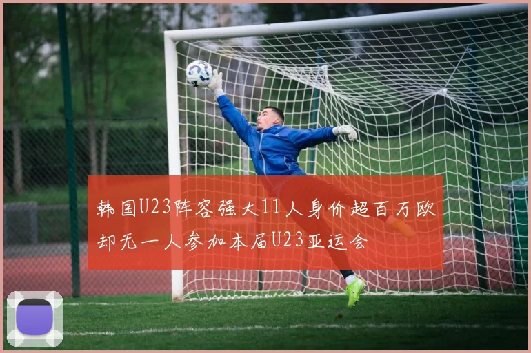韩国U23阵容强大11人身价超百万欧却无一人参加本届U23亚运会