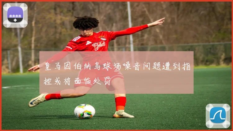 皇马因伯纳乌球场噪音问题遭到指控或将面临处罚