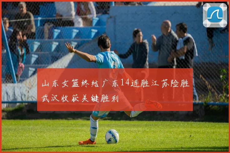 山东女篮终结广东14连胜江苏险胜武汉收获关键胜利