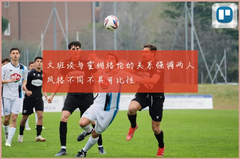 文班谈与霍姆格伦的关系强调两人风格不同不具可比性