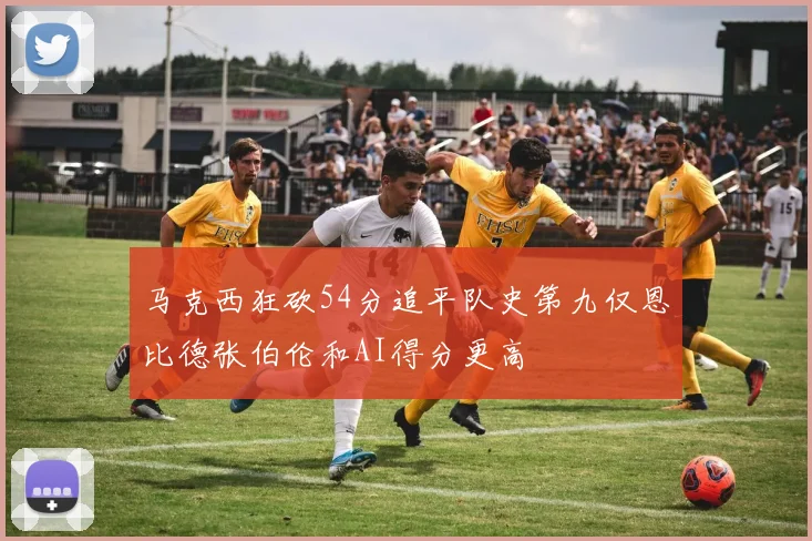 马克西狂砍54分追平队史第九仅恩比德张伯伦和AI得分更高