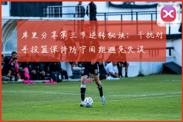 库里分享第三节逆转秘诀：干扰对手投篮保持防守间距避免失误