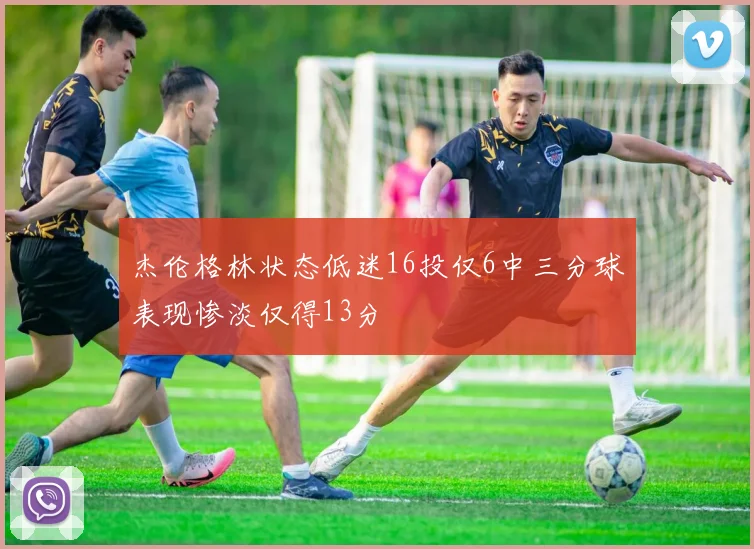 杰伦格林状态低迷16投仅6中三分球表现惨淡仅得13分