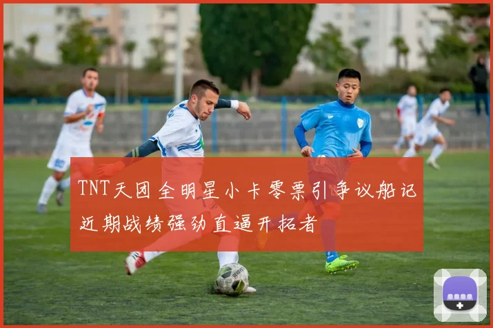TNT天团全明星小卡零票引争议船记近期战绩强劲直逼开拓者