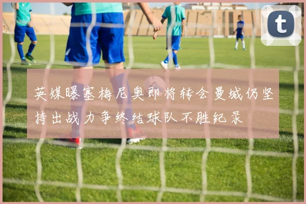 英媒曝塞梅尼奥即将转会曼城仍坚持出战力争终结球队不胜纪录