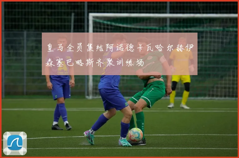 皇马全员集结阿诺德卡瓦哈尔赫伊森塞巴略斯齐聚训练场