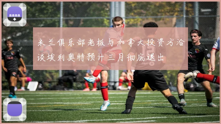 米兰俱乐部老板与加拿大投资方洽谈埃利奥特预计三月彻底退出