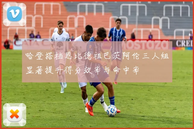 哈登搭档恩比德祖巴茨阿伦三人组显著提升得分效率与命中率