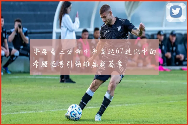 字母哥三分命中率高达67进化中的希腊怪兽引领雄鹿新篇章