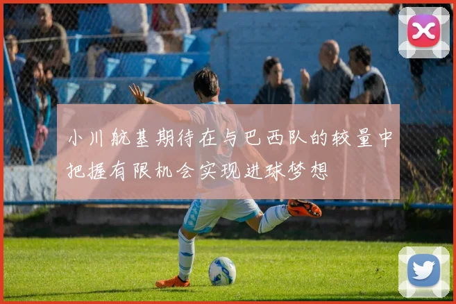 小川航基期待在与巴西队的较量中把握有限机会实现进球梦想