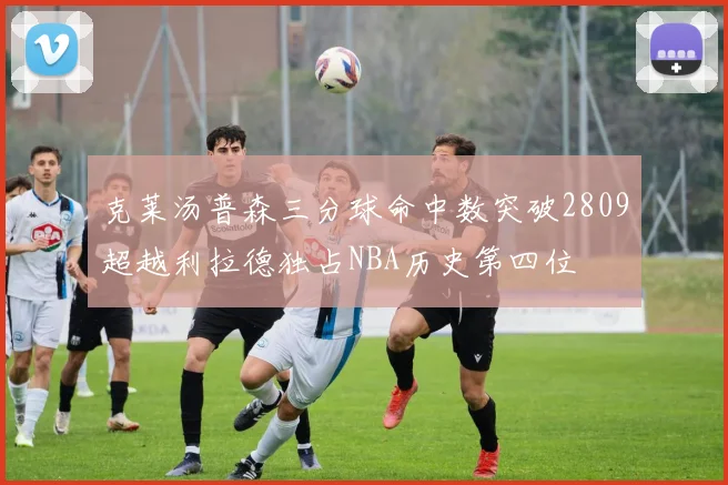 克莱汤普森三分球命中数突破2809超越利拉德独占NBA历史第四位