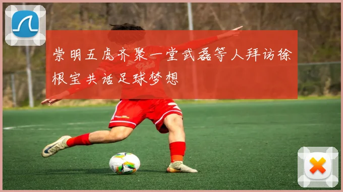 崇明五虎齐聚一堂武磊等人拜访徐根宝共话足球梦想