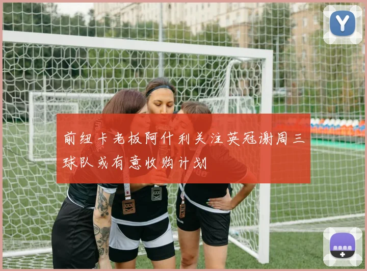 前纽卡老板阿什利关注英冠谢周三球队或有意收购计划
