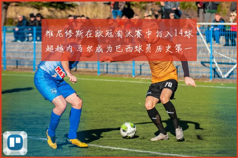 维尼修斯在欧冠淘汰赛中打入14球超越内马尔成为巴西球员历史第一人