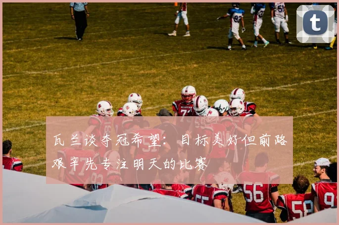 瓦兰谈夺冠希望：目标美好但前路艰辛先专注明天的比赛