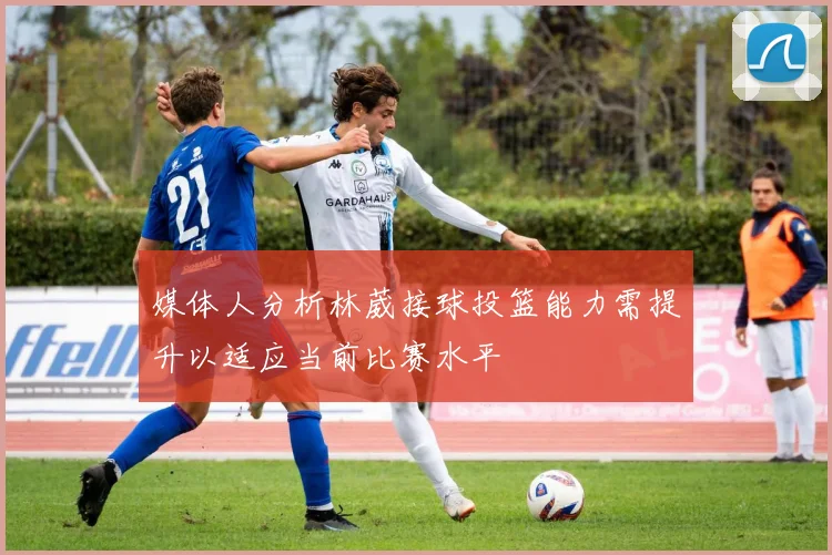 媒体人分析林葳接球投篮能力需提升以适应当前比赛水平