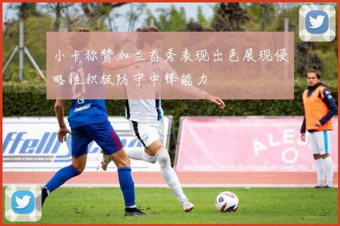 小卡称赞加兰首秀表现出色展现侵略性积极防守中锋能力