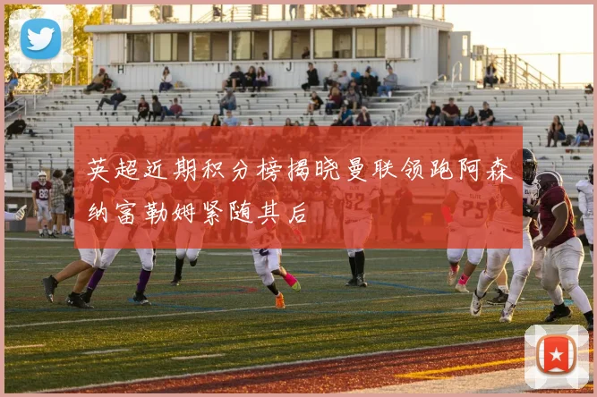 英超近期积分榜揭晓曼联领跑阿森纳富勒姆紧随其后