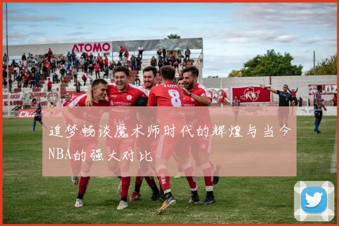 追梦畅谈魔术师时代的辉煌与当今NBA的强大对比