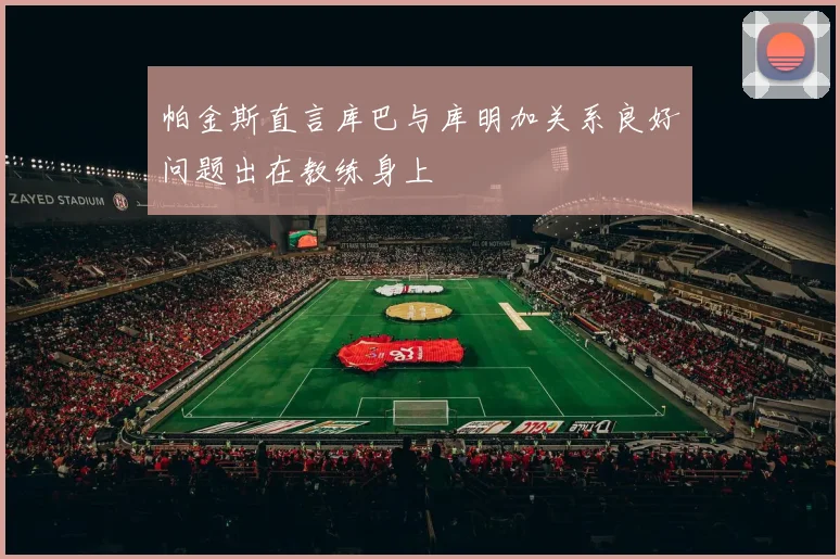 帕金斯直言库巴与库明加关系良好问题出在教练身上