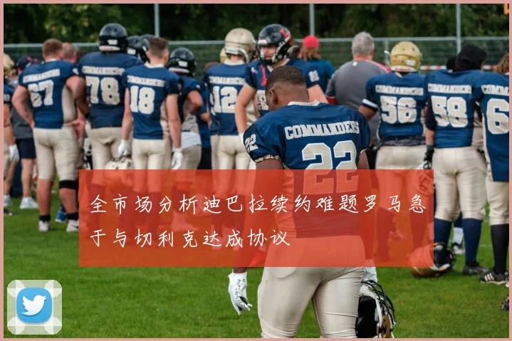 全市场分析迪巴拉续约难题罗马急于与切利克达成协议