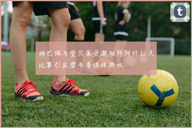 姆巴佩与登贝莱受邀助阵阿什拉夫比赛引发摩洛哥媒体热议