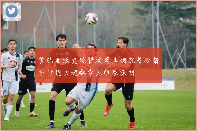 贾巴里沃克称赞埃奇库姆沉着冷静学习能力超群令人印象深刻