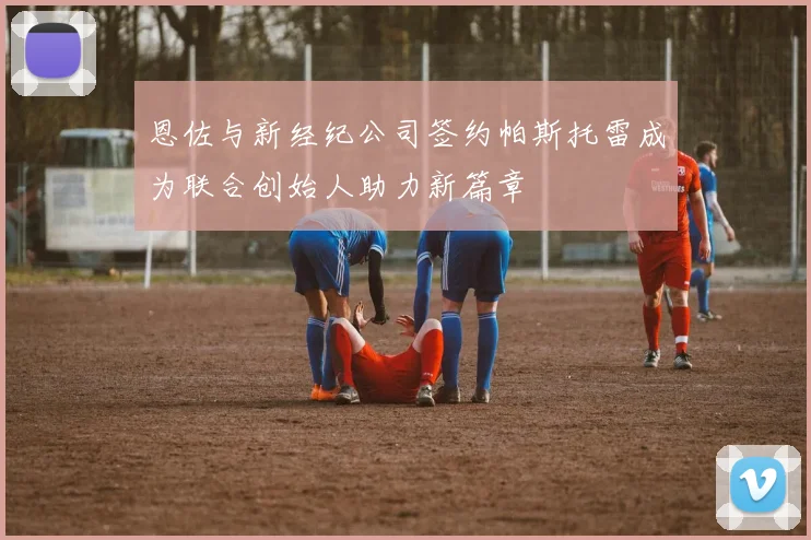 恩佐与新经纪公司签约帕斯托雷成为联合创始人助力新篇章