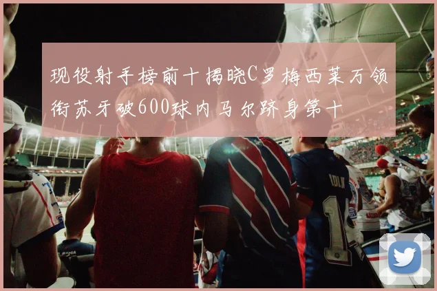 现役射手榜前十揭晓C罗梅西莱万领衔苏牙破600球内马尔跻身第十
