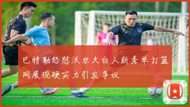 巴特勒怒怼沃尔夫白人新秀单打篮网展现硬实力引发争议