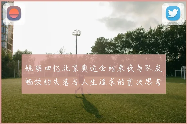 姚明回忆北京奥运会结束夜与队友畅饮的失落与人生追求的首次思考