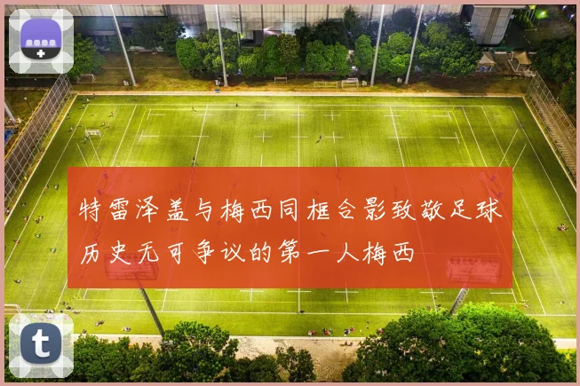 特雷泽盖与梅西同框合影致敬足球历史无可争议的第一人梅西