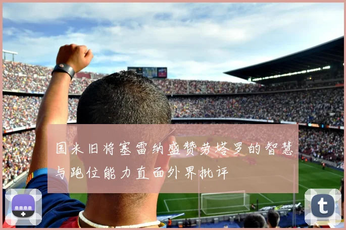 国米旧将塞雷纳盛赞劳塔罗的智慧与跑位能力直面外界批评