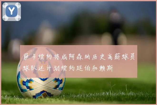 萨卡续约将成阿森纳历史高薪球员球队还计划续约廷伯和赖斯