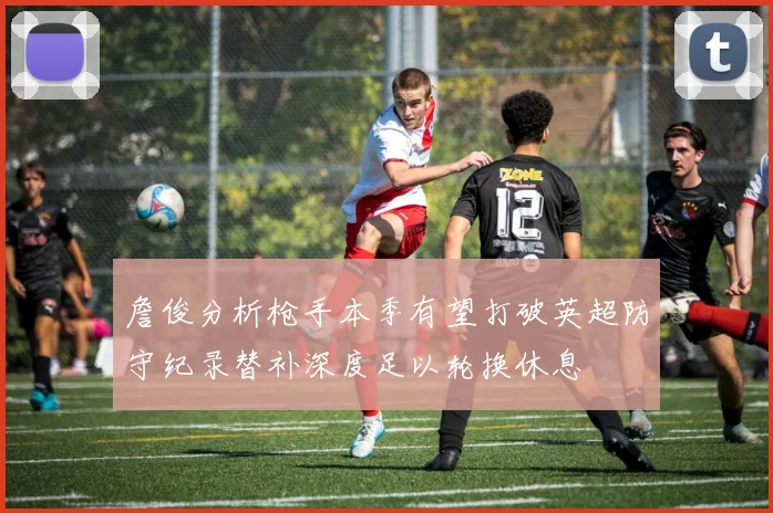 詹俊分析枪手本季有望打破英超防守纪录替补深度足以轮换休息