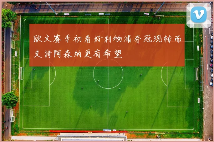 欧文赛季初看好利物浦夺冠现转而支持阿森纳更有希望