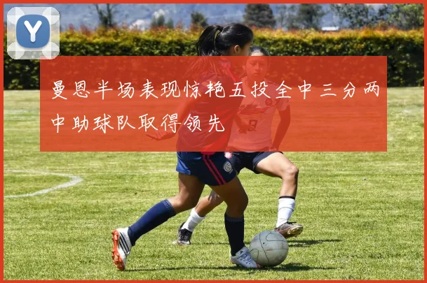 曼恩半场表现惊艳五投全中三分两中助球队取得领先