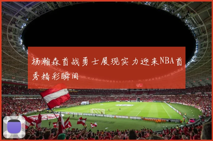 杨瀚森首战勇士展现实力迎来NBA首秀精彩瞬间