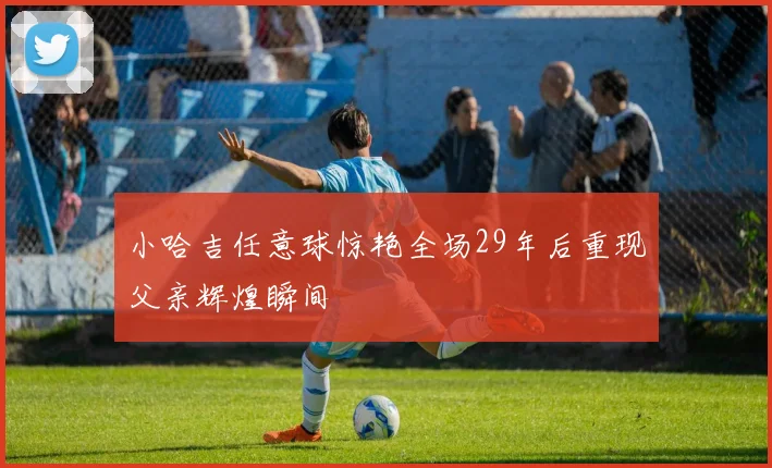 小哈吉任意球惊艳全场29年后重现父亲辉煌瞬间