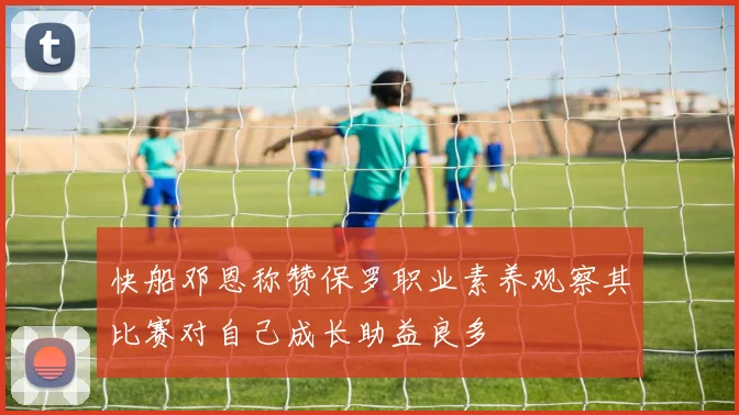 快船邓恩称赞保罗职业素养观察其比赛对自己成长助益良多