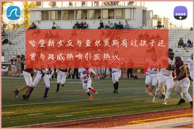 哈登新女友与查尔莫斯有过孩子还曾与路威热吻引发热议
