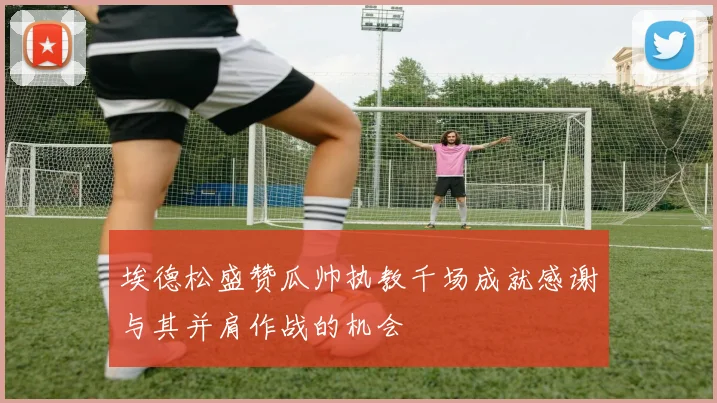 埃德松盛赞瓜帅执教千场成就感谢与其并肩作战的机会