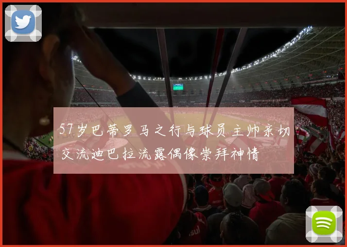 57岁巴蒂罗马之行与球员主帅亲切交流迪巴拉流露偶像崇拜神情