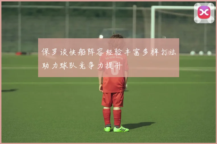 保罗谈快船阵容经验丰富多样打法助力球队竞争力提升